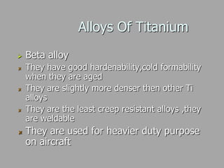 Alloys Of Titanium
 Beta alloy
They have good hardenability,cold formability
when they are aged
They are slightly more denser then other Ti
alloys
They are the least creep resistant alloys ,they
are weldable
They are used for heavier duty purpose
on aircraft
 
