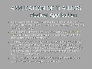 APPLICATION OF Ti ALLOYS
Medical Application
Light, strong and totally bio-compatible, titanium is one of few
materials that naturally match the requirements for implantation
in the human body.
Medical grade titanium alloys(Ti-6Al-7Nb,Ti-5Al-2.5Fe,Ti-13Nb-
13Zr ,etc) have a significantly higher strength to weight ratio
than competing stainless steels.
The natural selection of titanium for implantation is determined
by a combination of most favourable characteristics including
immunity to corrosion, bio-compatibility, strength, low modulus
and density and the capacity for joining with bone and other
tissue – osseointegration.
The lower modulus of titanium alloys compared to steel is a
positive factor in reducing bone resorbtion.
.
 