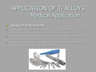 APPLICATION OF Ti ALLOYS
Medical Application
 Surgical Instruments
A wide range of surgical instruments are made in titanium. The metal's
lightness is a positive aid to reducing any fatigue of the surgeon..
Titanium instruments withstand repeat sterilisation without compromise to
edge or surface quality, corrosion resistance or strength.
Titanium is non magnetic, and there is therefore no threat of damage to
small and sensitive implanted electronic devices
 