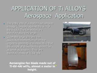APPLICATION OF Ti ALLOYS
Aerospace Application
 The entry end of a modern aeroengine
is huge (compare against the size of
the truck). The fan blades are
therefore also very large.
 Given the large size and the
associated momentum when the
engine is spinning, it is imperative that
the weight of these blades should be
as small as possible. They are
therefore made of Ti-6V-4Al
Aeroengine fan blade made out of
Ti-6V-4Al wt%, almost a meter in
height.

 