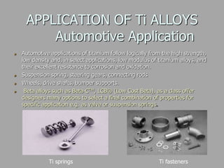 APPLICATION OF Ti ALLOYS
Automotive Application
Automotive applications of titanium follow logically from the high strength,
low density and, in select applications, low modulus of titanium alloys, and
their excellent resistance to corrosion and oxidation.
Suspension spring, steering gears, connecting rods
Wheels, drive shafts, bumper supports.
Beta alloys such as Beta-CTM, LCB® (Low Cost Beta), as a class offer
designers many options to select a final combination of properties for
specific application e.g. as valve or suspension springs.
Ti springs Ti fasteners
 