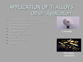 APPLICATION OF Ti ALLOYS
Other Application
 In computer industry titanium is
promising substrate for harddisk drives.
 TiN thin films are used for
Plumbing Fixtures
Eyeglass Frames
Blades, Slitters and Knives
Jewelry
Punches and Dies
Cutting Tools
Ti harddisk
TiN coated
instrument
 