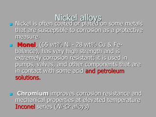 Nickel alloys
 Nickel is often coated or plated on some metals
that are susceptible to corrosion as a protective
measure.
 Monel, (65 wt% Ni - 28 wt% Cu & Fe-
balance), has very high strength and is
extremely corrosion resistant; it is used in
pumps, valves, and other components that are
in contact with some acid and petroleum
solutions.
 Chromium improves corrosion resistance and
mechanical properties at elevated temperature
Inconel series (Ni-Cr alloys)
 