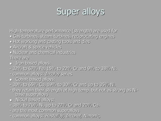Super alloys
High temperature performance (strength) are used for
• Gas turbines, steam turbines, reciprocating engines
• Hot working and casting tools and dies
• Aircraft & space vehicles
• Nuclear and chemical industries
There are
 Iron based alloys:
- 32% to 67% Fe, 15% to 22% Cr and 9% to 38% Ni.
- common alloys: Incoloy series
 Cobalt based alloys:
- 30% to 65% Co, 19% to 30% Cr and up to 35% Ni.
- they retain their strength at high temp. but not as strong as Ni-
base superalloys
 Nickel based alloys:
- 38% to 76% Ni, up to 27% Cr and 20% Co.
- are the most common superalloys
- common alloys: Hastelloy, Inconel, Nimonic,
 