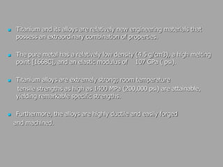  Titanium and its alloys are relatively new engineering materials that
possess an extraordinary combination of properties.
 The pure metal has a relatively low density (4.5 g/cm3), a high melting
point [1668C], and an elastic modulus of 107 GPa ( psi).
 Titanium alloys are extremely strong; room temperature
tensile strengths as high as 1400 MPa (200,000 psi) are attainable,
yielding remarkable specific strengths.
 Furthermore, the alloys are highly ductile and easily forged
and machined.
 