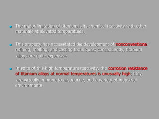  The major limitation of titanium is its chemical reactivity with other
materials at elevated temperatures.
 This property has necessitated the development of nonconventional
refining, melting, and casting techniques; consequently, titanium
alloys are quite expensive.
 In spite of this high temperature reactivity, the corrosion resistance
of titanium alloys at normal temperatures is unusually high; they
are virtually immune to air, marine, and a variety of industrial
environments
 