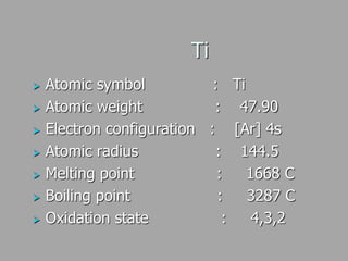 Ti
 Atomic symbol : Ti
 Atomic weight : 47.90
 Electron configuration : [Ar] 4s
 Atomic radius : 144.5
 Melting point : 1668 C
 Boiling point : 3287 C
 Oxidation state : 4,3,2
 