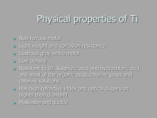 Physical properties of Ti
 Non ferrous metal
 Light weight and corrosion resistance
 Lustrous gray-white metal
 Low density
 Resistant to dil. Sulphuric acid and hydrochloric acid
and most of the organic acids,chlorine gases and
chlorine solutions
 Has high refractive index and optical dispersion
higher than diamond
 Malleable and ductile
 