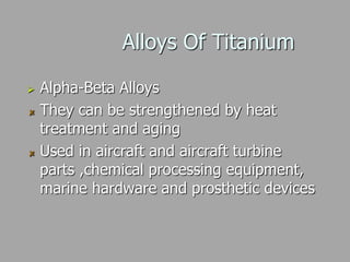 Alloys Of Titanium
 Alpha-Beta Alloys
They can be strengthened by heat
treatment and aging
Used in aircraft and aircraft turbine
parts ,chemical processing equipment,
marine hardware and prosthetic devices
 