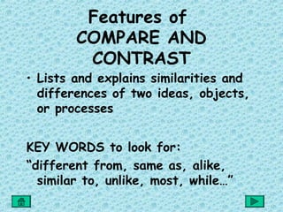 Features of
        COMPARE AND
         CONTRAST
• Lists and explains similarities and
  differences of two ideas, objects,
  or processes


KEY WORDS to look for:
“different from, same as, alike,
  similar to, unlike, most, while…”
 