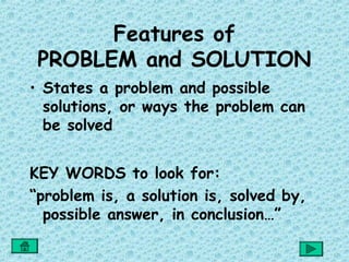 Features of
 PROBLEM and SOLUTION
• States a problem and possible
  solutions, or ways the problem can
  be solved


KEY WORDS to look for:
“problem is, a solution is, solved by,
  possible answer, in conclusion…”
 