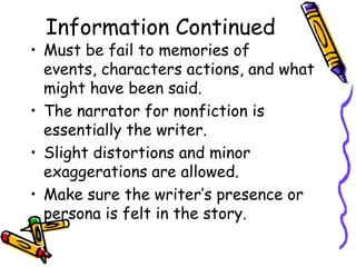 Information Continued
• Must be fail to memories of
  events, characters actions, and what
  might have been said.
• The narrator for nonfiction is
  essentially the writer.
• Slight distortions and minor
  exaggerations are allowed.
• Make sure the writer’s presence or
  persona is felt in the story.
 