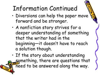 Information Continued
• Diversions can help the paper move
  forward and be stronger.
• A nonfiction story strives for a
  deeper understanding of something
  that the writer had in the
  beginning—it doesn’t have to reach
  a solution though.
• If the story about understanding
  something, there are questions that
  need to be answered along the way.
 