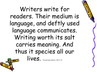 Writers write for
readers. Their medium is
language, and deftly used
 language communicates.
  Writing worth its salt
   carries meaning. And
  thus it species all our
       lives.
           ―Personal Essay & Memoir.‖ MFA. P. 93
 