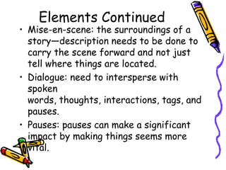 Elements Continued
• Mise-en-scene: the surroundings of a
  story—description needs to be done to
  carry the scene forward and not just
  tell where things are located.
• Dialogue: need to intersperse with
  spoken
  words, thoughts, interactions, tags, and
  pauses.
• Pauses: pauses can make a significant
  impact by making things seems more
  vital.
 