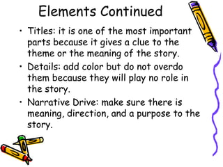 Elements Continued
• Titles: it is one of the most important
  parts because it gives a clue to the
  theme or the meaning of the story.
• Details: add color but do not overdo
  them because they will play no role in
  the story.
• Narrative Drive: make sure there is
  meaning, direction, and a purpose to the
  story.
 