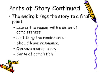 Parts of Story Continued
• The ending brings the story to a final
  point.
  – Leaves the reader with a sense of
    completeness.
  – Last thing the reader sees.
  – Should leave resonance.
  – Can save a so-so essay
  – Sense of completion
 