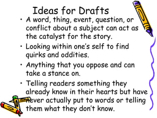 Ideas for Drafts
• A word, thing, event, question, or
  conflict about a subject can act as
  the catalyst for the story.
• Looking within one’s self to find
  quirks and oddities.
• Anything that you oppose and can
  take a stance on.
• Telling readers something they
  already know in their hearts but have
  never actually put to words or telling
  them what they don’t know.
 