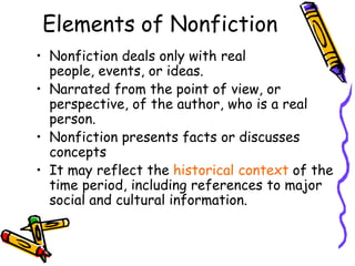Elements of Nonfiction
• Nonfiction deals only with real
  people, events, or ideas.
• Narrated from the point of view, or
  perspective, of the author, who is a real
  person.
• Nonfiction presents facts or discusses
  concepts
• It may reflect the historical context of the
  time period, including references to major
  social and cultural information.
 