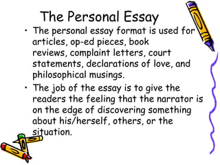 The Personal Essay
• The personal essay format is used for
  articles, op-ed pieces, book
  reviews, complaint letters, court
  statements, declarations of love, and
  philosophical musings.
• The job of the essay is to give the
  readers the feeling that the narrator is
  on the edge of discovering something
  about his/herself, others, or the
  situation.
 