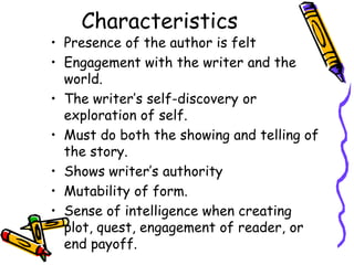 Characteristics
• Presence of the author is felt
• Engagement with the writer and the
  world.
• The writer’s self-discovery or
  exploration of self.
• Must do both the showing and telling of
  the story.
• Shows writer’s authority
• Mutability of form.
• Sense of intelligence when creating
  plot, quest, engagement of reader, or
  end payoff.
 