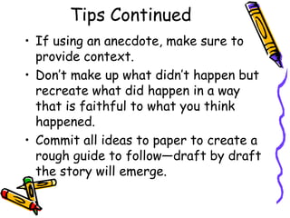 Tips Continued
• If using an anecdote, make sure to
  provide context.
• Don’t make up what didn’t happen but
  recreate what did happen in a way
  that is faithful to what you think
  happened.
• Commit all ideas to paper to create a
  rough guide to follow—draft by draft
  the story will emerge.
 