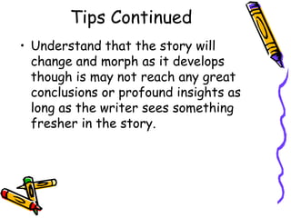 Tips Continued
• Understand that the story will
  change and morph as it develops
  though is may not reach any great
  conclusions or profound insights as
  long as the writer sees something
  fresher in the story.
 