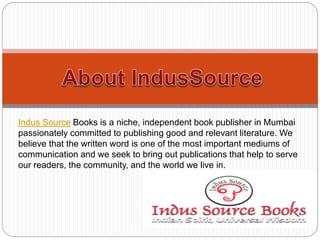 Indus Source Books is a niche, independent book publisher in Mumbai
passionately committed to publishing good and relevant literature. We
believe that the written word is one of the most important mediums of
communication and we seek to bring out publications that help to serve
our readers, the community, and the world we live in.
 
