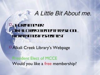 A Little Bit About me.
A de M y r
n ra e e
Ak lCekEe e tr Sh o
lai re l nay c o l
m
L rr M d Seiais
ibay e ia p c lt
19th Year in that position
Alkali Creek Library’s Webpage
President Elect of MCCE
Would you like a free membership?

 