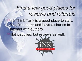 Find a few good places for
reviews and referrals
Ink Think Tank is a good place to start.
You find books and have a chance to
interact with authors.
Not just titles, but reviews as well.

 