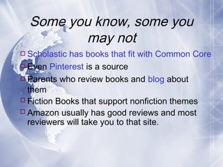 Some you know, some you
may not
 Scholastic has books that fit with Common Core
 Even Pinterest is a source
 Parents who review books and blog about
them
 Fiction Books that support nonfiction themes
 Amazon usually has good reviews and most
reviewers will take you to that site.

 