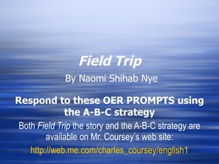 Field Trip   By Naomi Shihab Nye Respond to these OER PROMPTS using the A-B-C strategy Both  Field Trip  the story and the A-B-C strategy are available on Mr. Coursey’s web site: http://web.me.com/charles_coursey/english1 
