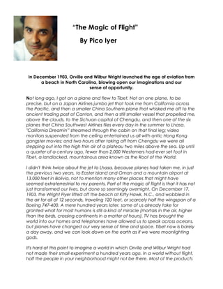 In December 1903, Orville and Wilbur Wright launched the age of aviation from
a beach in North Carolina, blowing open our imaginations and our
sense of opportunity.
Not long ago, I got on a plane and flew to Tibet. Not on one plane, to be
precise, but on a Japan Airlines jumbo jet that took me from California across
the Pacific, and then a smaller China Southern plane that whisked me off to the
ancient trading post of Canton, and then a still smaller vessel that propelled me,
above the clouds, to the Sichuan capital of Chengdu, and then one of the six
planes that China Southwest Airlines flies every day in the summer to Lhasa.
"California Dreamin'" streamed through the cabin on that final leg; video
monitors suspended from the ceiling entertained us all with antic Hong Kong
gangster movies; and two hours after taking off from Chengdu we were all
stepping out into the high thin air of a plateau two miles above the sea. Up until
a quarter of a century ago, fewer than 2,000 Westerners had ever set foot in
Tibet, a landlocked, mountainous area known as the Roof of the World.
I didn't think twice about the jet to Lhasa, because planes had taken me, in just
the previous two years, to Easter Island and Oman and a mountain airport at
13,000 feet in Bolivia, not to mention many other places that might have
seemed extraterrestrial to my parents. Part of the magic of flight is that it has not
just transformed our lives, but done so seemingly overnight. On December 17,
1903, the Wright Flyer lifted off the beach at Kitty Hawk, N.C., and wobbled in
the air for all of 12 seconds, traveling 120 feet, or scarcely half the wingspan of a
Boeing 747-400. A mere hundred years later, some of us already take for
granted what for most humans is still a kind of miracle (mortals in the air, higher
than the birds, crossing continents in a matter of hours). TV has brought the
world into our homes and telephones have allowed us to speak across oceans,
but planes have changed our very sense of time and space. Tibet now is barely
a day away, and we can look down on the earth as if we were moonlighting
gods.
It's hard at this point to imagine a world in which Orville and Wilbur Wright had
not made their small experiment a hundred years ago. In a world without flight,
half the people in your neighborhood might not be there. Most of the products
“The Magic of Flight”
By Pico Iyer
 