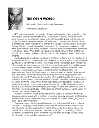THE OPEN WORLD
                 A legendary travel writer’s first trip abroad.

                 by Ryszard Kapuscinski

In 1955, after completing my studies at Warsaw University, I began working at a
newspaper called Sztandar Mlodych (The Banner of Youth). I was a novice
reporter, and my beat was to follow letters to the editor back to their point of
origin. The writers complained about injustice and poverty, about the fact that
the state had taken their last cow or that their village was still without electricity.
Censorship had eased—Stalin had been dead for two years—and one could
write, for example, that in the village of Chodów there was a store but its shelves
were always bare. While Stalin was alive, one could not write that a store was
empty: all stores had to be excellently stocked, bursting with wares. So this was
progress.
    I rattled along from village to village, from town to town, in a hay cart or on a
rickety bus—private cars were a rarity, and even a bicycle wasn’t easy to come
by. My route sometimes took me to a village along the border. But it happened
infrequently, for the closer one got to the border the emptier the land became,
and the fewer people one encountered. The emptiness only increased the
mystery of those regions, a mystery that attracted and fascinated me. I
wondered what one might experience upon crossing the border. What would
one feel? What would one think? Would it be a moment of great emotion,
agitation, tension? What was it like, on the other side? It would, of course, be …
different. But what did “different” mean? What did the other side look like? Did it
resemble anything I knew? Was it inconceivable, unimaginable? My greatest
desire, which gave me no peace, which tormented and tantalized me, was
actually quite modest: I wanted only one thing—to cross the border. To cross it
and then to come right back—that would be entirely sufficient, would satisfy my
inexplicable yet acute hunger.
    But how to do this? None of my friends from school or university had ever
been abroad. Anyone with a contact in another country generally preferred not
to advertise it. I was sometimes angry with myself for my bizarre longing; still, it
didn’t abate for a moment.
    One day, I encountered Irena Tarlowska, my editor-in-chief, in the hallway.
She was a strapping, handsome woman with thick blond hair parted on one
side. She said something about my recent stories, and then asked about my
plans for the near future. I named the various villages I’d be visiting and the
issues that awaited me there, and then mustered the courage to add, “One
day, I would very much like to go abroad.”
 