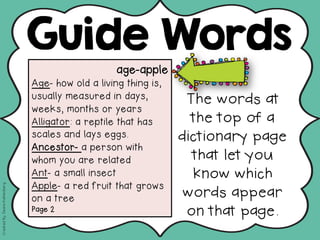 age-apple
Age- how old a living thing is,
usually measured in days,
weeks, months or years
Alligator: a reptile that has
scales and lays eggs.
Ancestor- a person with
whom you are related
Ant- a small insect
Apple- a red fruit that grows
on a tree
Page 2
Guide Words
The words at
the top of a
dictionary page
that let you
know which
words appear
on that page.
CreatedBy:DeanaKahlenberg
 