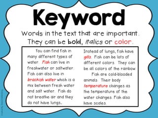 Keyword
Words in the text that are important.
They can be bold, italics or color.
"You can find fish in
many different types of
water. Fish can live in
freshwater or saltwater.
Fish can also live in
brackish water which is a
mix between fresh water
and salt water. Fish do
not breathe air and they
do not have lungs.
Instead of lungs, fish have
gills. Fish can be lots of
different colors. They can
be all colors of the rainbow.
Fish are cold-blooded
animals. Their body
temperature changes as
the temperature of the
water changes. Fish also
have scales.
CreatedBy:DeanaKahlenberg
 