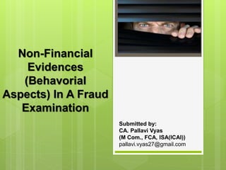 Non-Financial
Evidences
(Behavorial
Aspects) In A Fraud
Examination
Submitted by:
CA. Pallavi Vyas
(M Com., FCA, ISA(ICAI))
pallavi.vyas27@gmail.com
 