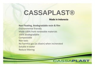 CASSAPLAST®
Made in Indonesia
Non Floating, biodegradable resin & film
Environmental friendly
Made 100% from renewable materials
100% biodegradable
Compostable
Non toxic
No harmful gas (as dioxin) when incinerated
Soluble in water
Reduce littering
 