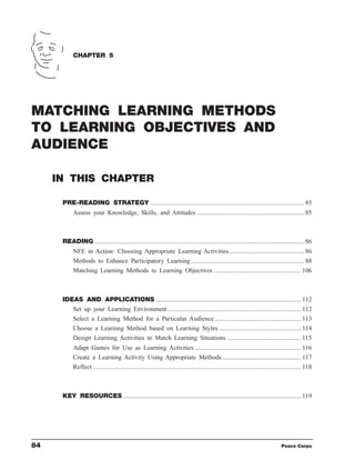 CHAPTER 5




MATCHING LEARNING METHODS
TO LEARNING OBJECTIVES AND
AUDIENCE

     IN THIS CHAPTER

      PRE-READING STRATEGY ................................................................................................ 85
           Assess your Knowledge, Skills, and Attitudes ................................................................... 85



      READING ................................................................................................................................... 86
           NFE in Action: Choosing Appropriate Learning Activities............................................... 86
           Methods to Enhance Participatory Learning ....................................................................... 88
           Matching Learning Methods to Learning Objectives ....................................................... 106



      IDEAS AND APPLICATIONS ........................................................................................... 112
         Set up your Learning Environment ................................................................................... 112
         Select a Learning Method for a Particular Audience ...................................................... 113
         Choose a Learning Method based on Learning Styles ................................................... 114
         Design Learning Activities to Match Learning Situations .............................................. 115
           Adapt Games for Use as Learning Activities .................................................................. 116
           Create a Learning Activity Using Appropriate Methods ................................................. 117
           Reflect .................................................................................................................................. 118



      KEY RESOURCES ............................................................................................................... 119




84                                                                                                                                    Peace Corps
 