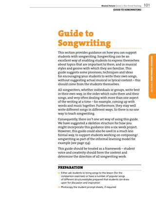 Musical Futures Section 2: Non-formal Teaching 101
SECTION2:NON-FORMALTEACHING
Guide to
Songwriting
This section provides guidance on how you can support
students with songwriting. Songwriting can be an
excellent way of enabling students to express themselves
about topics that are important to them, and in musical
styles and genres with which they are familiar. This
guide suggests some processes, techniques and ideas
for encouraging your students to write their own songs,
without suggesting actual musical or lyrical content – this
should come from the students themselves.
All songwriters, whether individuals or groups, write best
in their own way, in the order which suits them and their
songs, and very often dealing with more than one aspect
of the writing at a time – for example, coming up with
words and music together. Furthermore, they may well
write different songs in different ways. So there is no one
way to teach songwriting.
Consequently, there isn’t one set way of using this guide.
We have suggested a skeleton structure for how you
might incorporate this guidance into a six-week project.
However, this guide could also be used in a much less
formal way, to support students working on composing/
songwriting as part of the informal learning model for
example (see page 154).
This guide should be treated as a framework – student
voice and creativity should form the content and
determine the direction of all songwriting work.
PREPARATION
q Either ask students to bring songs to the lesson (for the
comparison exercises) or have a number of popular songs
of different structures/styles prepared that students can draw
upon for discussion and inspiration
q Photocopy the student prompt sheets, if required
GUIDE TO SONGWRITING
 