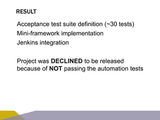RESULT 
Acceptance test suite definition (~30 tests) 
Mini-framework implementation 
Jenkins integration 
Project was DECLINED to be released 
because of NOT passing the automation tests 
 