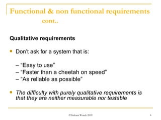 Functional & non functional requirements  cont.. Qualitative   requirements Don’t ask for a system that is: – “ Easy to use” – “ Faster than a cheetah on speed” – “ As reliable as possible” The difficulty with purely qualitative requirements is that they are neither measurable nor testable 
