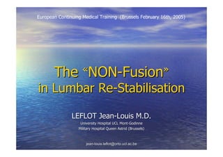 European Continuing Medical Training (Brussels February 16th, 2005)




       The          «NON-Fusion»

in Lumbar Re-Stabilisation

               LEFLOT Jean-Louis M.D.
                   University Hospital UCL Mont-Godinne
                  Military Hospital Queen Astrid (Brussels)



                      jean-louis.leflot@orto.ucl.ac.be
 