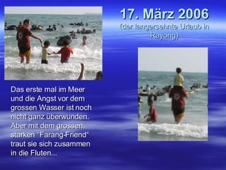 17. März 2006 (der langersehnte Urlaub in Rayong) Das erste mal im Meer und die Angst vor dem grossen Wasser ist noch nicht ganz überwunden. Aber mit dem grossen, starken “Farang-Friend“ traut sie sich zusammen in die Fluten... 