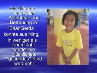 Mit Hilfe der liebevollen Aufnahme und Betreuung in  “ BaanGerda“  konnte aus Ning,  in weniger als einem Jahr, wieder ein glückliches, ‘‘gesundes‘‘ Kind werden!!! 