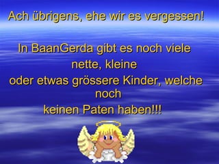 Ach übrigens, ehe wir es vergessen! In BaanGerda gibt es noch viele  nette, kleine  oder etwas grössere Kinder, welche noch  keinen Paten haben!!!  