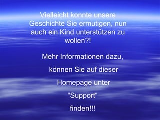 Vielleicht konnte unsere Geschichte Sie ermutigen, nun auch ein Kind unterstützen zu wollen?! Mehr Informationen dazu, können Sie auf dieser Homepage unter “ Support“ finden!!! 