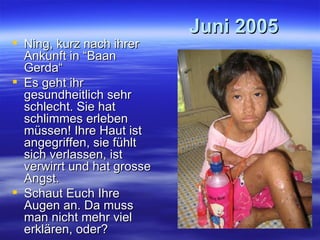 Juni 2005 Ning, kurz nach ihrer Ankunft in “Baan Gerda“ Es geht ihr gesundheitlich sehr schlecht. Sie hat schlimmes erleben müssen! Ihre Haut ist angegriffen, sie fühlt sich verlassen, ist verwirrt und hat grosse Angst. Schaut Euch Ihre Augen an. Da muss man nicht mehr viel erklären, oder? 