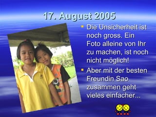 17. August 2005 Die Unsicherheit ist noch gross. Ein Foto alleine von Ihr zu machen, ist noch nicht möglich! Aber mit der besten Freundin Sao zusammen geht vieles einfacher... 