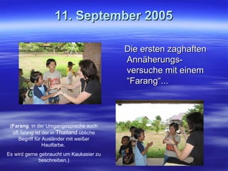 11. September 2005 Die ersten zaghaften Annäherungs-versuche mit einem “Farang“... (Farang , in der Umgangssprache auch oft  falang  ist der in  Thailand  übliche Begriff für Ausländer mit weißer Hautfarbe.  Es wird gerne gebraucht um Kaukasier zu beschreiben.) 